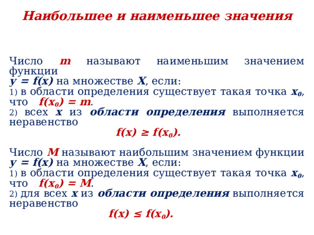 Наибольшее и наименьшее значения Число  m  называют наименьшим значением функции у = f (х) на множестве Х , если: 1) в области определения существует такая точка х 0 , что f (х 0 ) = m . 2) всех х из области определения выполняется неравенство  f (х) ≥ f (х 0 ).  Число M называют наибольшим значением функции у = f (х) на множестве Х , если: 1) в области определения существует такая точка х 0 , что f (х 0 ) = M . 2) для всех х из области определения выполняется неравенство  f (х) ≤ f (х 0 ). 