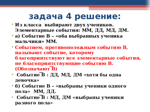 задача 4 решение: Из класса выбирают двух учеников. Элементарные события: ММ, ДД, МД, ДМ. а) Событие В – «оба выбранных ученика мальчики» ММ. Событием, противоположным событию В, называют событие, которому благоприятствуют все элементарные события, не благоприятствующие событию В. (Обозначают ͞В)  Событие ͞В : ДД, МД, ДМ «хотя бы одна девочка» б) Событие В – «выбраны ученики одного пола» ММ, ДД.  Событие ͞В : МД, ДМ «выбраны ученики разного пола» 