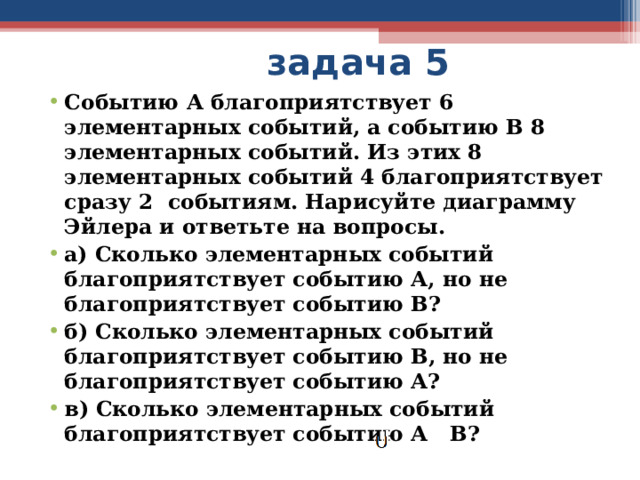  задача 5 Событию А благоприятствует 6 элементарных событий, а событию В 8 элементарных событий. Из этих 8 элементарных событий 4 благоприятствует сразу 2 событиям. Нарисуйте диаграмму Эйлера и ответьте на вопросы. а) Сколько элементарных событий благоприятствует событию А, но не благоприятствует событию В? б) Сколько элементарных событий благоприятствует событию В, но не благоприятствует событию А? в) Сколько элементарных событий благоприятствует событию А В? 