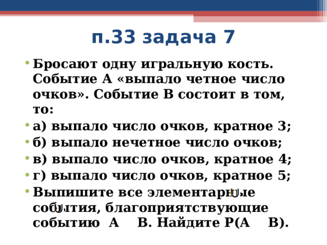 п.33 задача 7 Бросают одну игральную кость. Событие А «выпало четное число очков». Событие В состоит в том, то: а) выпало число очков, кратное 3; б) выпало нечетное число очков; в) выпало число очков, кратное 4; г) выпало число очков, кратное 5; Выпишите все элементарные события, благоприятствующие событию А В. Найдите Р(А В).    