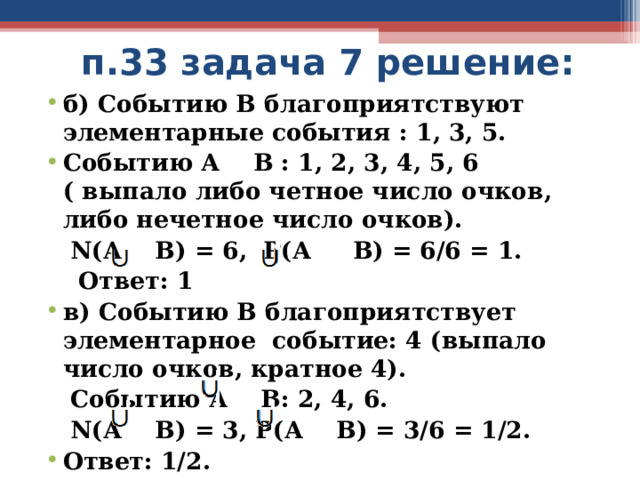 п.33 задача 7 решение: б) Событию В благоприятствуют элементарные события : 1, 3, 5. Событию А В : 1, 2, 3, 4, 5, 6 ( выпало либо четное число очков, либо нечетное число очков).  N (А В) = 6, Р(А В) = 6/6 = 1.  Ответ: 1 в) Событию В благоприятствует элементарное событие: 4 (выпало число очков, кратное 4).  Событию А В: 2, 4, 6.  N (А В) = 3, Р(А В) = 3/6 = 1/2. Ответ: 1/2. 