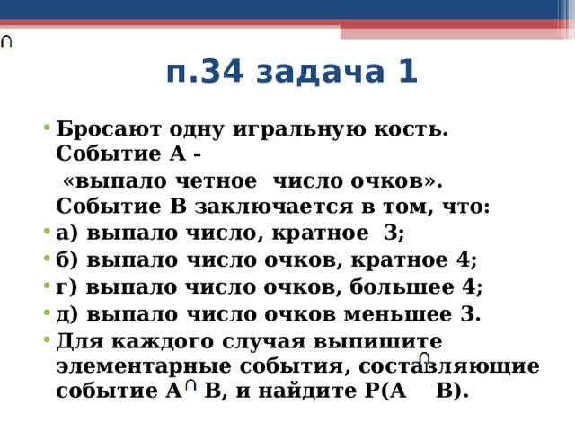  п.34 задача 1 Бросают одну игральную кость. Событие А -  «выпало четное число очков». Событие В заключается в том, что: а) выпало число, кратное 3; б) выпало число очков, кратное 4; г) выпало число очков, большее 4; д) выпало число очков меньшее 3. Для каждого случая выпишите элементарные события, составляющие событие А В, и найдите Р(А В).  