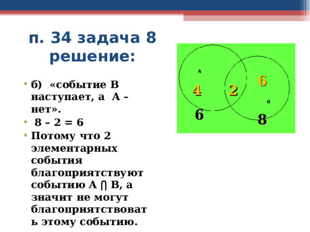 п. 34 задача 8 решение: 6 б) «событие В наступает, а А – нет».  8 – 2 = 6 Потому что 2 элементарных события благоприятствуют событию А ⋂ В, а значит не могут благоприятствовать  этому событию. 4 2 6 8  