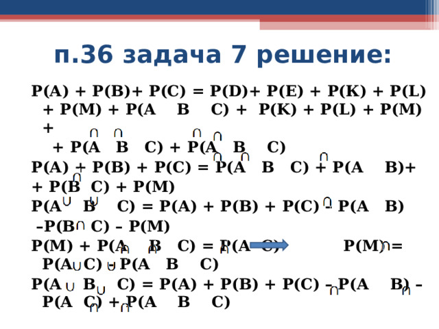  п.36 задача 7 решение: Р(А) + Р(В)+ Р(С) = Р( D)+ Р(Е) + Р(К) + Р( L) + P(M) + P(A B C) + P(K) + P(L) + P(M) +  + P(A B C) + P(A B C) Р(А) + Р(В) + Р(С) = Р(А В С) + Р(А В)+ + Р(В С) + Р(М) Р(А В С) = Р(А) + Р(В) + Р(С) – Р(А В) – Р(В С) – Р(М) Р(М) + Р(А В С) = Р(А С) Р(М) = Р(А С) - Р(А В С) Р(А В С) = Р(А) + Р(В) + Р(С) – Р(А В) – Р(А С) + Р(А В С)   