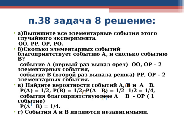 п.38 задача 8 решение: а)Выпишите все элементарные события этого случайного эксперимента.  ОО, РР, ОР, РО. б)Сколько элементарных событий благоприятствует событию А, и сколько событию В?  событие А (первый раз выпал орел) ОО, ОР – 2 элементарных события,  событие В (второй раз выпала решка) РР, ОР – 2 элементарных события. в) Найдите вероятности событий А, В и А В.  Р(А) = 1/2, Р(В) = 1/2, Р(А В) = 1/2 1/2 = 1/4,  события благоприятствующие А В - ОР ( 1 событие)  Р(А В) = 1/4. г) События А и В являются независимыми.     