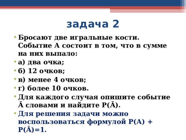 задача 2 Бросают две игральные кости. Событие А состоит в том, что в сумме на них выпало: а) два очка; б) 12 очков; в) менее 4 очков; г) более 10 очков. Для каждого случая опишите событие Ā словами и найдите Р( Ā ). Для решения задачи можно воспользоваться формулой Р(А) + Р( Ā )=1.  