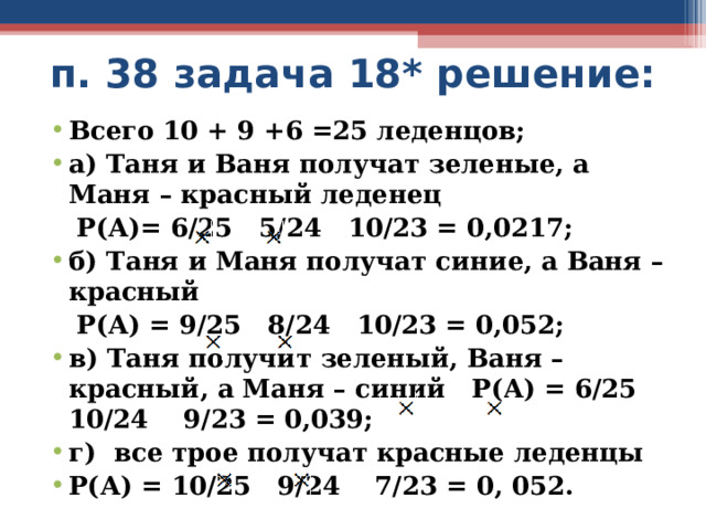 п. 38 задача 18* решение: Всего 10 + 9 +6 =25 леденцов; а) Таня и Ваня получат зеленые, а Маня – красный леденец  Р(А)= 6/25 5/24 10/23 = 0,0217; б) Таня и Маня получат синие, а Ваня – красный  Р(А) = 9/25 8/24 10/23 = 0,052; в) Таня получит зеленый, Ваня – красный, а Маня – синий Р(А) = 6/25 10/24 9/23 = 0,039; г) все трое получат красные леденцы Р(А) = 10/25 9/24 7/23 = 0, 052.  