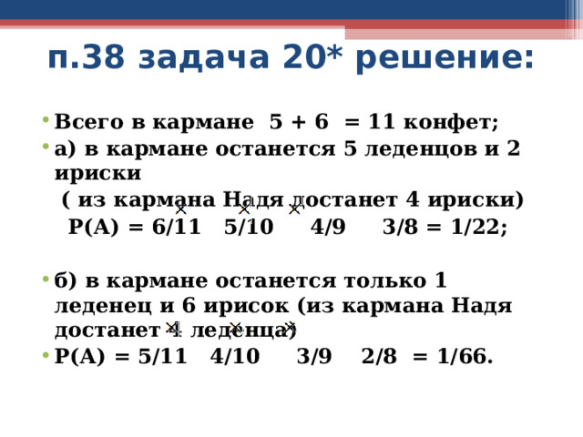 п.38 задача 20* решение: Всего в кармане 5 + 6 = 11 конфет; а) в кармане останется 5 леденцов и 2 ириски  ( из кармана Надя достанет 4 ириски)  Р(А) = 6/11 5/10 4/9 3/8 = 1/22;  б) в кармане останется только 1 леденец и 6 ирисок (из кармана Надя достанет 4 леденца) Р(А) = 5/11 4/10 3/9 2/8 = 1/66. 