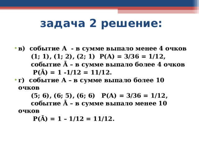  задача 2 решение: в) событие А - в сумме выпало менее 4 очков  (1; 1), (1; 2), (2; 1) Р(А) = 3/36 = 1/12,  событие Ā – в сумме выпало более 4 очков  Р( Ā ) = 1 -1/12 = 11/12. г) событие А – в сумме выпало более 10 очков  (5; 6), (6; 5), (6; 6) Р(А) = 3/36 = 1/12,  событие Ā – в сумме выпало менее 10 очков  Р( Ā ) = 1 – 1/12 = 11/12.  