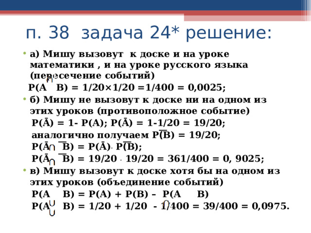  п. 38 задача 24* решение: а) Мишу вызовут к доске и на уроке математики , и на уроке русского языка (пересечение событий)  Р(А В) = 1/20×1/20 =1/400 = 0,0025; б) Мишу не вызовут к доске ни на одном из этих уроков (противоположное событие)  Р( Ā ) = 1- Р(А); Р( Ā ) = 1-1/20 = 19/20;  аналогично получаем Р(͞В) = 19/20;  Р( Ā ͞В) = Р( Ā ) . Р(͞В);  Р( Ā ͞В) = 19/20 . 19/20 = 361/400 = 0, 9025; в) Мишу вызовут к доске хотя бы на одном из этих уроков (объединение событий)  Р(А В) = Р(А) + Р(В) – Р(А В)  Р(А В) = 1/20 + 1/20 - 1/400 = 39/400 = 0,0975.  