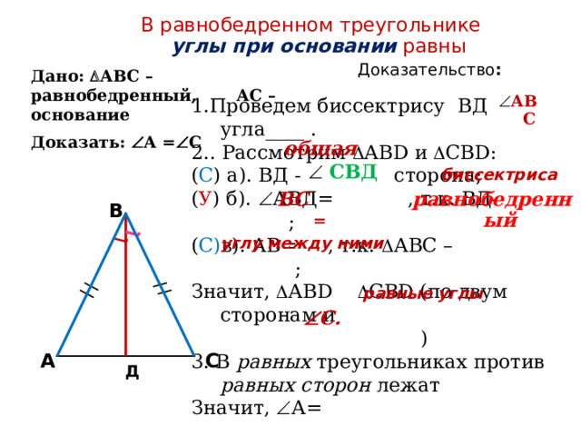 В равнобедренном треугольнике углы при основании равны   Доказательство : Дано:  АВС – равнобедренный, АС – основание Доказать:  А =  С  АВС 1.Проведем биссектрису ВД угла____ . 2.. Рассмотрим  АВD и  СВD: ( С ) а). ВД - сторона; ( У ) б).  АВД= , т.к. ВД- ; ( С) в). АВ= , т.к.  АВС – ; Значит,  АВD  СВD (по двум сторонам и  ) 3. В равных треугольниках против равных сторон лежат Значит,  А=  Что и требовалось доказать общая   СВД биссектриса ВС равнобедренный B = углу между ними  равные углы  С. C A Д 