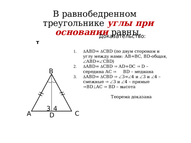 В равнобедренном треугольнике углы при основании равны.  Доказательство:   т   АВD=  СВD (по двум сторонам и углу между нами: АВ=ВС, ВD-общая,  АВD=  СВD)  АВD=  СВD  АD=DC  D – середина АС  ВD – медиана  АВD=  СВD    3=  4 и  3 и  4 – смежные    3 и  4 – прямые  ВD  АС  ВD – высота  Теорема доказана B 3 4 C A D 