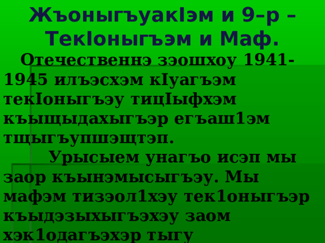 Жъоныгъуак I эм и 9–р – Тек I оныгъэм и Маф.  Отечественнэ зэошхоу 1941-1945 илъэсхэм к I уагъэм тек I оныгъэу тиц I ыфхэм къыщыдахыгъэр егъаш1эм тщыгъупшэщтэп.  Урысыем унагъо исэп мы заор къынэмысыгъэу. Мы мафэм тизэол1хэу тек1оныгъэр къыдэзыхыгъэхэу заом хэк1одагъэхэр тыгу къэтэгъэк1ыжьых, ягугъу дахэк1э тэш1ы, псоу къэнагъэхэми «шъопсэу» ятэ1о.  