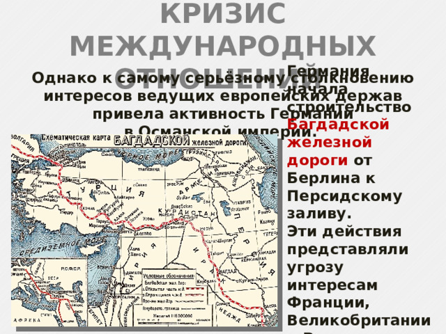 КРИЗИС МЕЖДУНАРОДНЫХ ОТНОШЕНИЙ Однако к самому серьёзному столкновению интересов ведущих европейских держав привела активность Германии в Османской империи. Германия начала строительство Багдадской железной дороги от Берлина к Персидскому заливу. Эти действия представляли угрозу интересам Франции, Великобритании и России в Иране и на Ближнем Востоке. 