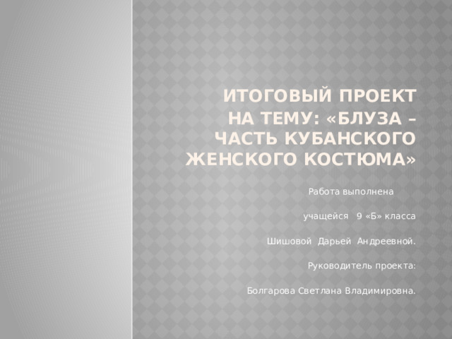  Итоговый проект  на тему: «Блуза – часть кубанского женского костюма»  Работа выполнена  учащейся 9 «Б» класса  Шишовой Дарьей Андреевной.  Руководитель проекта:  Болгарова Светлана Владимировна. 