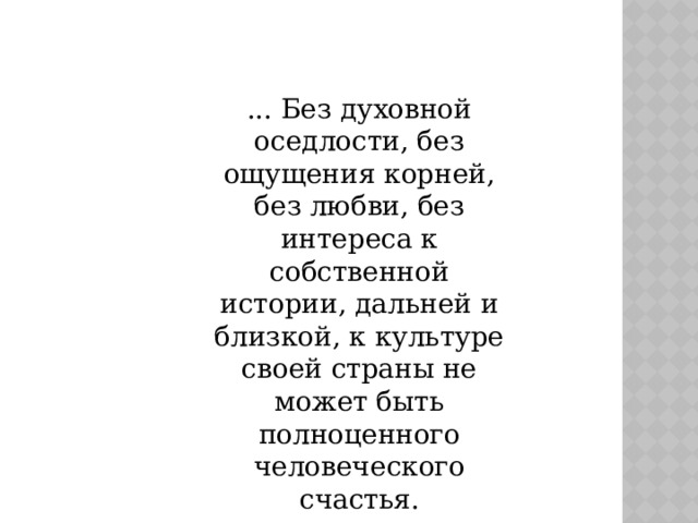 ... Без духовной оседлости, без ощущения корней, без любви, без интереса к собственной истории, дальней и близкой, к культуре своей страны не может быть полноценного человеческого счастья.  Д.С.Лихачев 