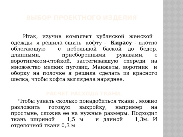 Выбор проектного изделия   Итак, изучив комплект кубанской женской одежды , я решила сшить кофту - Кирасу - плотно облегающую с небольшой баской до бедер, длинными, присборенными рукавами, с воротничком-стойкой, застегивавшую спереди на множество мелких пуговиц. Манжеты, воротник и оборку на полочке я решила сделать из красного шелка, чтобы кофта выглядела наряднее.  Расчет расхода ткани.  Чтобы узнать сколько понадобиться ткани , можно разложить готовую выкройку, например на простыне, сложив ее на нужные размеры. Подходит ткань шириной 1,5 м и длиной 1,3м. И отделочной ткани 0,3 м 