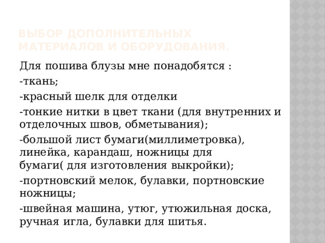 Выбор дополнительных материалов и оборудования. Для пошива блузы мне понадобятся : -ткань; -красный шелк для отделки -тонкие нитки в цвет ткани (для внутренних и отделочных швов, обметывания); -большой лист бумаги(миллиметровка), линейка, карандаш, ножницы для бумаги( для изготовления выкройки); -портновский мелок, булавки, портновские ножницы; -швейная машина, утюг, утюжильная доска, ручная игла, булавки для шитья. 