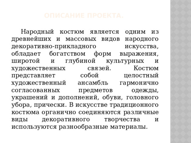 Описание проекта.  Народный костюм является одним из древнейших и массовых видов народного декоративно-прикладного искусства, обладает богатством форм выражения, широтой и глубиной культурных и художественных связей. Костюм представляет собой целостный художественный ансамбль гармонично согласованных предметов одежды, украшений и дополнений, обуви, головного убора, прически. В искусстве традиционного костюма органично соединяются различные виды декоративного творчества и используются разнообразные материалы. 