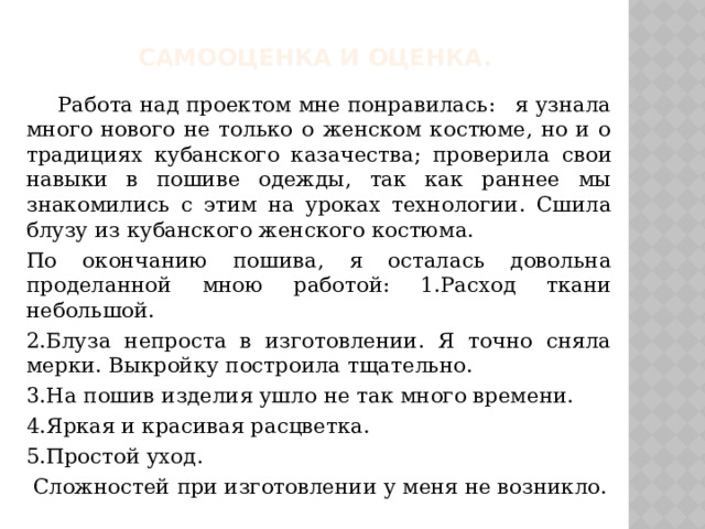 Самооценка и оценка.  Работа над проектом мне понравилась: я узнала много нового не только о женском костюме, но и о традициях кубанского казачества; проверила свои навыки в пошиве одежды, так как раннее мы знакомились с этим на уроках технологии. Сшила блузу из кубанского женского костюма. По окончанию пошива, я осталась довольна проделанной мною работой: 1.Расход ткани небольшой. 2.Блуза непроста в изготовлении. Я точно сняла мерки. Выкройку построила тщательно. 3.На пошив изделия ушло не так много времени. 4.Яркая и красивая расцветка. 5.Простой уход.  Сложностей при изготовлении у меня не возникло. 