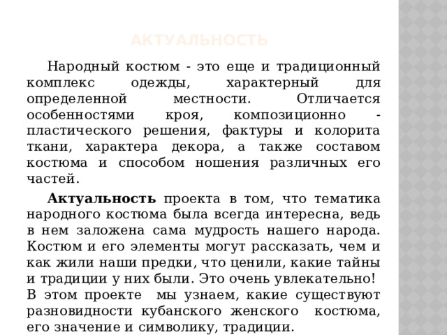 Актуальность  Народный костюм - это еще и традиционный комплекс одежды, характерный для определенной местности. Отличается особенностями кроя, композиционно - пластического решения, фактуры и колорита ткани, характера декора, а также составом костюма и способом ношения различных его частей.  Актуальность проекта в том, что тематика народного костюма была всегда интересна, ведь в нем заложена сама мудрость нашего народа. Костюм и его элементы могут рассказать, чем и как жили наши предки, что ценили, какие тайны и традиции у них были. Это очень увлекательно! В этом проекте мы узнаем, какие существуют разновидности кубанского женского костюма, его значение и символику, традиции. 