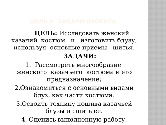 Цель и Задачи Проекта.  ЦЕЛЬ: Исследовать женский казачий костюм и изготовить блузу, используя основные приемы шитья.  ЗАДАЧИ: 1. Рассмотреть многообразие женского казачьего костюма и его предназначение;  2.Ознакомиться с основными видами блуз, как части костюма. 3.Освоить технику пошива казачьей блузы и сшить ее. 4. Оценить выполненную работу. 