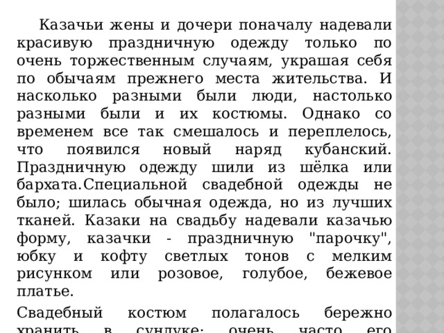  Казачьи жены и дочери поначалу надевали красивую праздничную одежду только по очень торжественным случаям, украшая себя по обычаям прежнего места жительства. И насколько разными были люди, настолько разными были и их костюмы. Однако со временем все так смешалось и переплелось, что появился новый наряд кубанский. Праздничную одежду шили из шёлка или бархата.  Специальной свадебной одежды не было; шилась обычная одежда, но из лучших тканей. Казаки на свадьбу надевали казачью форму, казачки - праздничную 