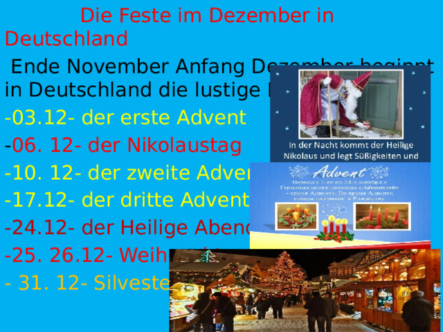  Die Feste im Dezember in Deutschland  Ende November Anfang Dezember beginnt in Deutschland die lustige Festzeit. -03.12- der erste Advent - 06. 12- der Nikolaustag -10. 12- der zweite Advent -17.12- der dritte Advent -24.12- der Heilige Abend -25. 26.12- Weihnachten - 31. 12- Silvester 