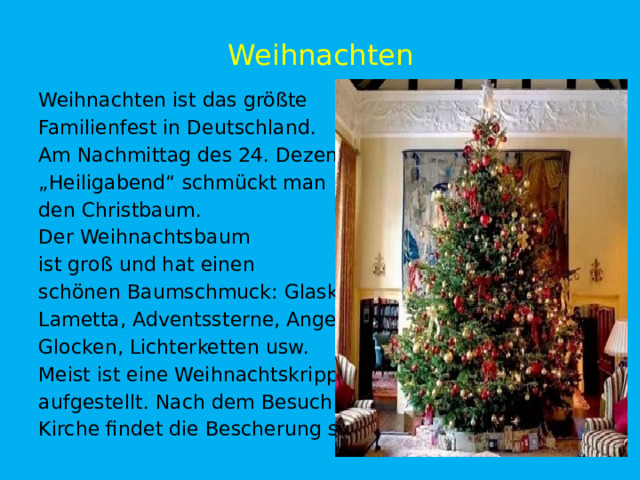 Weihnachten Weihnachten ist das größte Familienfest in Deutschland. Am Nachmittag des 24. Dezember „ Heiligabend“ schmückt man den Christbaum. Der Weihnachtsbaum ist groß und hat einen schönen Baumschmuck: Glaskugeln, Lametta, Adventssterne, Angel, Glocken, Lichterketten usw. Meist ist eine Weihnachtskrippe aufgestellt. Nach dem Besuch der Kirche findet die Bescherung statt. 