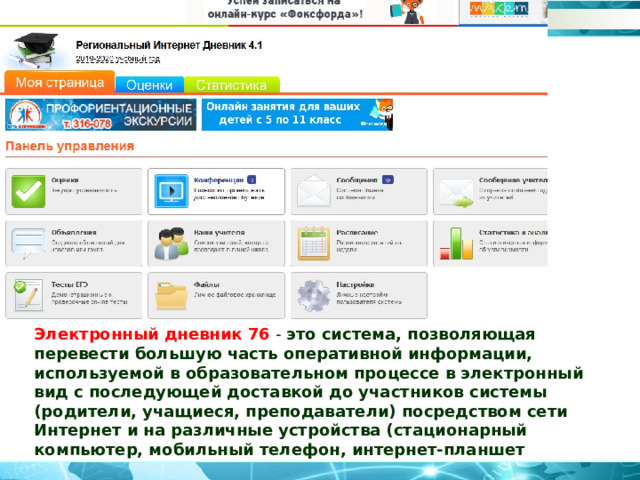 Электронный дневник 76  - это система, позволяющая перевести большую часть оперативной информации, используемой в образовательном процессе в электронный вид с последующей доставкой до участников системы (родители, учащиеся, преподаватели) посредством сети Интернет и на различные устройства (стационарный компьютер, мобильный телефон, интернет-планшет 