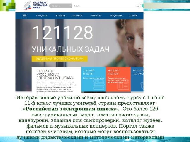 Интерактивные уроки по всему школьному курсу с 1-го по 11-й класс лучших учителей страны предоставляет «Российская электронная школа».   Это более 120 тысяч уникальных задач, тематические курсы, видеоуроки, задания для самопроверки, каталог музеев, фильмов и музыкальных концертов. Портал также полезен учителям, которые могут воспользоваться лучшими дидактическими и методическими материалами по всем урокам 