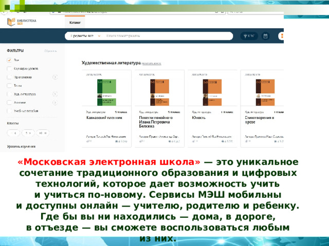 «Московская электронная школа» — это уникальное сочетание традиционного образования и цифровых технологий, которое дает возможность учить и учиться по-новому. Сервисы МЭШ мобильны и доступны онлайн — учителю, родителю и ребенку. Где бы вы ни находились — дома, в дороге, в отъезде — вы сможете воспользоваться любым из них. 