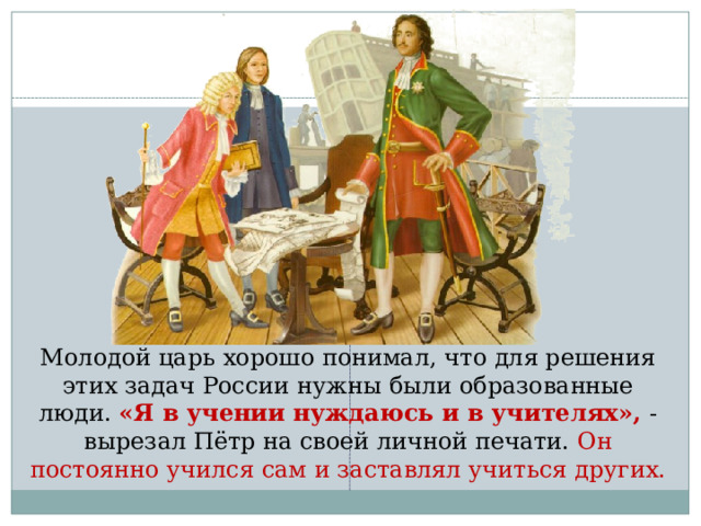  Молодой царь хорошо понимал, что для решения этих задач России нужны были образованные люди. «Я в учении нуждаюсь и в учителях», - вырезал Пётр на своей личной печати. Он постоянно учился сам и заставлял учиться других. 