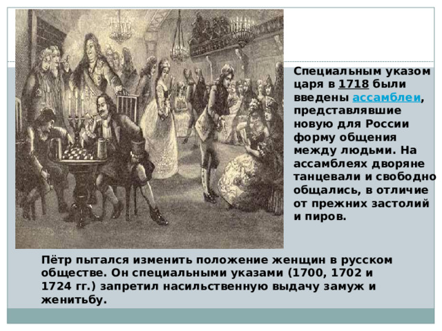 Специальным указом царя в 1718 были введены ассамблеи , представлявшие новую для России форму общения между людьми. На ассамблеях дворяне танцевали и свободно общались, в отличие от прежних застолий и пиров. Пётр пытался изменить положение женщин в русском обществе. Он специальными указами (1700, 1702 и 1724 гг.) запретил насильственную выдачу замуж и женитьбу. 