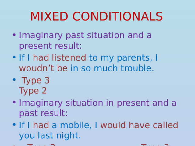 MIXED CONDITIONALS Imaginary past situation and a present result: If I had listened to my parents, I woudn’t be in so much trouble.  Type 3 Type 2 Imaginary situation in present and a past result: If I had a mobile, I would have called you last night.  Type 2  Type 3  