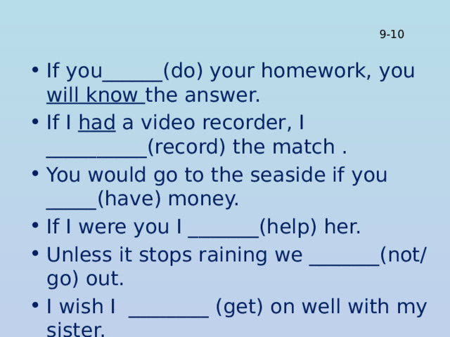 9-10 If you______(do) your homework, you will know the answer. If I had a video recorder, I __________(record) the match . You would go to the seaside if you _____(have) money. If I were you I _______(help) her. Unless it stops raining we _______(not/go) out. I wish I ________ (get) on well with my sister. 