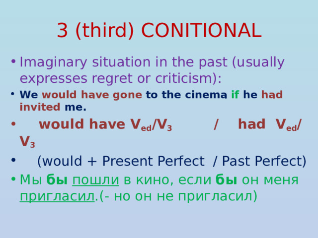3 (third) CONITIONAL Imaginary situation in the past (usually expresses regret or criticism): We would have gone to the cinema if he had invited me.  would have V ed /V 3 / had V ed / V 3   (would + Present Perfect / Past Perfect) Мы бы  пошли в кино, если бы он меня пригласил .(- но он не пригласил) 