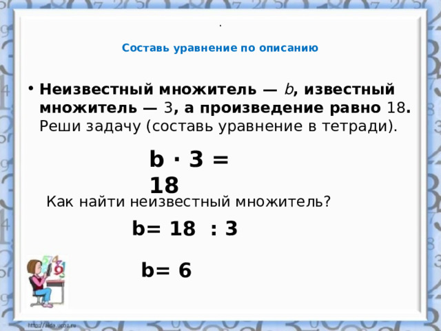 .     Составь уравнение по описанию   Неизвестный множитель —  b , известный множитель —  3 , а произведение равно 18 .  Реши задачу (составь уравнение в тетради).    b · 3 = 18 Как найти неизвестный множитель? b= 18 : 3 b= 6 