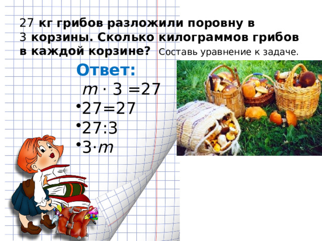 27  кг грибов разложили поровну в 3  корзины. Сколько килограммов грибов в каждой корзине? Составь уравнение к задаче.   Ответ:   m ⋅ 3 =27 27=27 27:3 3 ⋅ m 