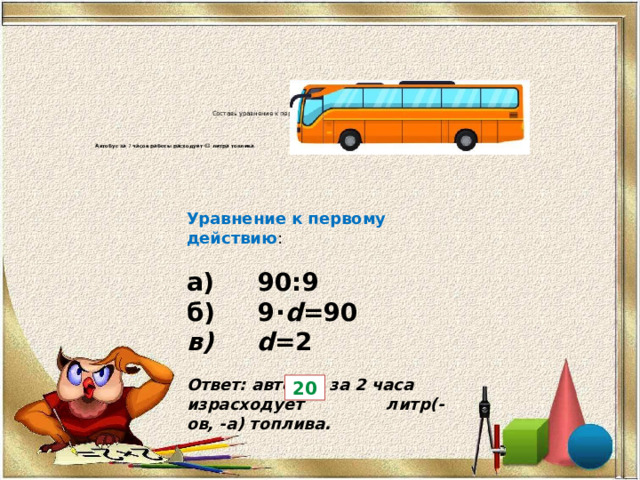 Составь уравнение к первому действию и реши задачу.             Автобус за  7 часов работы расходует 63  литра топлива . Сколько литров топлива израсходует автобус за  4 часа работы?   Уравнение к первому действию :   а) 90:9 б) 9⋅ d =90 в) d =2   Ответ: автобус за 2 часа израсходует   литр(-ов, -а) топлива. 20 