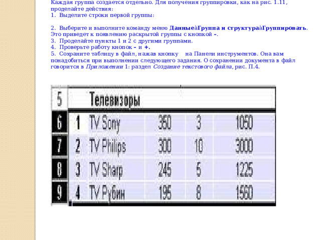 Каждая группа создается отдельно. Для получения группировки, как на рис. 1.11, проделайте действия: 1.  Выделите строки первой группы: 2.  Выберите и выполните команду меню  Данные à Группа и структура à Группировать . Это приведет к появлению раскрытой группы с кнопкой  – . 3.  Проделайте пункты 1 и 2 с другими группами. 4.  Проверьте работу кнопок  –  и  +. 5.  Сохраните таблицу в файл, нажав кнопку    на Панели инструментов. Она вам понадобиться при выполнении следующего задания. О сохранении документа в файл говорится в  Приложении  1: раздел  Создание текстового файла , рис. П.4. 