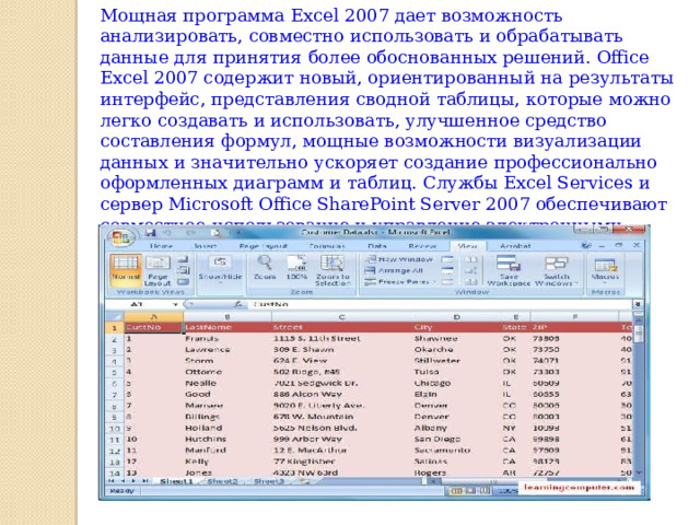 Мощная программа Excel 2007 дает возможность анализировать, совместно использовать и обрабатывать данные для принятия более обоснованных решений. Office Excel 2007 содержит новый, ориентированный на результаты интерфейс, представления сводной таблицы, которые можно легко создавать и использовать, улучшенное средство составления формул, мощные возможности визуализации данных и значительно ускоряет создание профессионально оформленных диаграмм и таблиц. Службы Excel Services и сервер Microsoft Office SharePoint Server 2007 обеспечивают совместное использование и управление электронными таблицами, содержащими важную деловую информацию. 