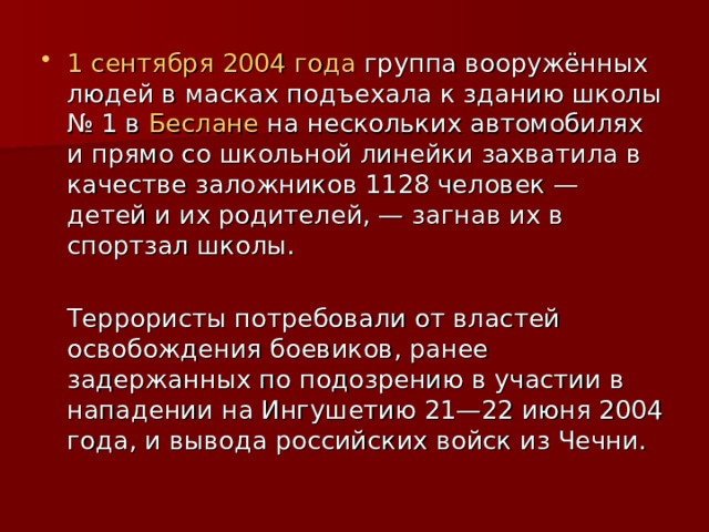1 сентября  2004 года группа вооружённых людей в масках подъехала к зданию школы № 1 в Беслане на нескольких автомобилях и прямо со школьной линейки захватила в качестве заложников 1128 человек — детей и их родителей, — загнав их в спортзал школы.  Террористы потребовали от властей освобождения боевиков, ранее задержанных по подозрению в участии в нападении на Ингушетию 21—22 июня 2004 года, и вывода российских войск из Чечни. 