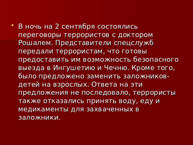 В ночь на 2 сентября состоялись переговоры террористов с доктором Рошалем. Представители спецслужб передали террористам, что готовы предоставить им возможность безопасного выезда в Ингушетию и Чечню. Кроме того, было предложено заменить заложников-детей на взрослых. Ответа на эти предложения не последовало, террористы также отказались принять воду, еду и медикаменты для захваченных в заложники. 