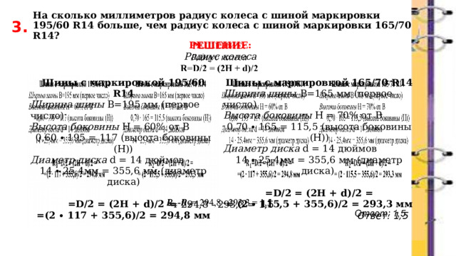 На сколько миллиметров радиус колеса с шиной маркировки 195/60 R14 больше, чем радиус колеса с шиной маркировки 165/70 R14? 3. РЕШЕНИЕ:   Радиус колеса             -= 294,8 - 293,3 = 1,5 Ответ: 1,5 Шины с маркировкой 195/60 R14 Ширина шины В=195 мм (первое число) Шины с маркировкой 165/70 R14 Ширина шин ы В=165 мм (первое число)  Высота боковины Н = 70% от В Высота боковины Н = 60% от В 0,60 ∙ 195 = 117 (высота боковины (Н)) 0,70 ∙ 165 = 115,5 (высота боковины (Н)) Диаметр диска d = 14 дюймов Диаметр диска d = 14 дюймов 14 ∙ 25,4мм = 355,6 мм (диаметр диска) 14 ∙ 25,4мм = 355,6 мм (диаметр диска)  =D/2 = (2H + d)/2 = =D/2 = (2H + d)/2 = = (2 ∙ 115,5 + 355,6)/2 = 293,3 мм =(2 ∙ 117 + 355,6)/2 = 294,8 мм 