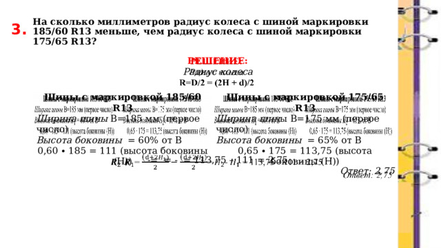 На сколько миллиметров радиус колеса с шиной маркировки 185/60 R13 меньше, чем радиус колеса с шиной маркировки 175/65 R13? 3. РЕШЕНИЕ:   Радиус колеса        -= = - = 113,75 – 111 = 2,75 Ответ: 2,75 Шины с маркировкой 185/60 R13 Ширина шины В=185 мм (первое число) Шины с маркировкой 175/65 R13 Ширина шин ы В=175 мм (первое число)  Высота боковины = 65% от В Высота боковины = 60% от В 0,60 ∙ 185 = 111 (высота боковины (Н)) 0,65 ∙ 175 = 113,75 (высота боковины (Н))  