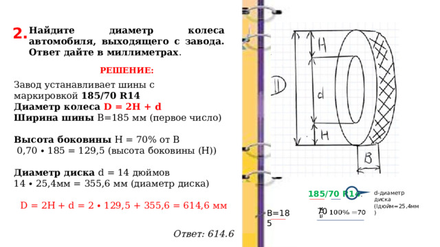 2. Найдите диаметр колеса автомобиля, выходящего с завода. Ответ дайте в миллиметрах . РЕШЕНИЕ: Завод устанавливает шины с маркировкой  185/70 R14 Диаметр колеса D = 2H + d Ширина шины В=185 мм (первое число)   Высота боковины Н = 70% от В  0,70 ∙ 185 = 129,5 (высота боковины (Н))   Диаметр диска d = 14 дюймов 14 ∙ 25,4мм = 355,6 мм (диаметр диска) D = 2H + d = 2 ∙ 129,5 + 355,6 = 614,6 мм    Ответ: 614.6 185/70 R14 . d-диаметр диска (lдюйм=25,4мм) В=185 70   