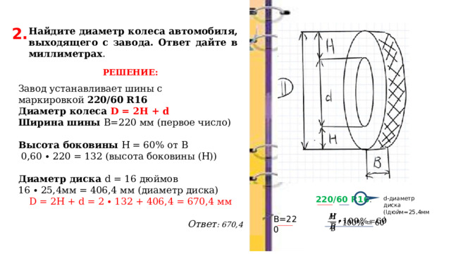 2. Найдите диаметр колеса автомобиля, выходящего с завода. Ответ дайте в миллиметрах . РЕШЕНИЕ: Завод устанавливает шины с маркировкой  220/60 R16 Диаметр колеса D = 2H + d Ширина шины В=220 мм (первое число)   Высота боковины Н = 60% от В  0,60 ∙ 220 = 132 (высота боковины (Н))   Диаметр диска d = 16 дюймов 16 ∙ 25,4мм = 406,4 мм (диаметр диска) D = 2H + d = 2 ∙ 132 + 406,4 = 670,4 мм   Ответ : 670,4 220/60 R16 . d-диаметр диска (lдюйм=25,4мм) В=220   