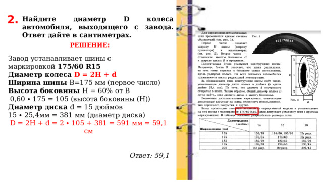 2. Найдите диаметр D колеса автомобиля, выходящего с завода. Ответ дайте в сантиметрах. РЕШЕНИЕ : Завод устанавливает шины с маркировкой  175/60 R15 Диаметр колеса D = 2H + d Ширина шины В=175 мм (первое число)  Высота боковины Н = 60% от В  0,60 ∙ 175 = 105 (высота боковины (Н))  Диаметр диска d = 15 дюймов 15 ∙ 25,4мм = 381 мм (диаметр диска) D = 2H + d = 2 ∙ 105 + 381 = 591 мм = 59,1 см    Ответ: 59,1 