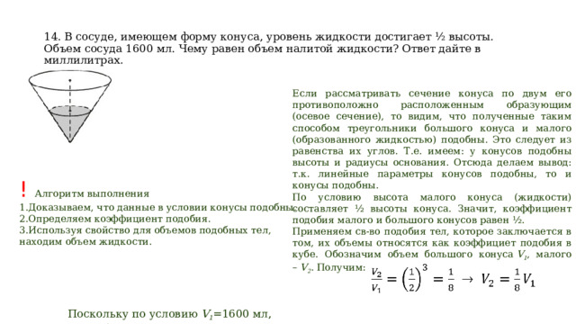 14. В сосуде, имеющем форму конуса, уровень жидкости достигает ½ высоты. Объем сосуда 1600 мл. Чему равен объем налитой жидкости? Ответ дайте в миллилитрах. Если рассматривать сечение конуса по двум его противоположно расположенным образующим (осевое сечение), то видим, что полученные таким способом треугольники большого конуса и малого (образованного жидкостью) подобны. Это следует из равенства их углов. Т.е. имеем: у конусов подобны высоты и радиусы основания. Отсюда делаем вывод: т.к. линейные параметры конусов подобны, то и конусы подобны. По условию высота малого конуса (жидкости) составляет ½ высоты конуса. Значит, коэффициент подобия малого и большого конусов равен ½. Применяем св-во подобия тел, которое заключается в том, их объемы относятся как коэффициет подобия в кубе. Обозначим объем большого конуса  V 1 , малого –  V 2 . Получим: ! Алгоритм выполнения Доказываем, что данные в условии конусы подобны. Определяем коэффициент подобия. Используя свойство для объемов подобных тел, находим объем жидкости. Поскольку по условию  V 1 =1600 мл, то  V 2 =1600/8=200 мл.   